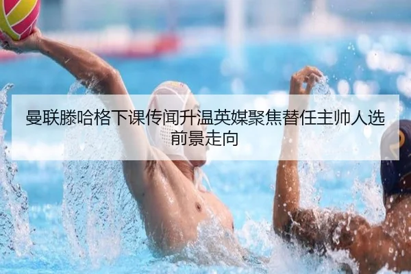 曼联滕哈格下课传闻升温英媒聚焦替任主帅人选前景走向