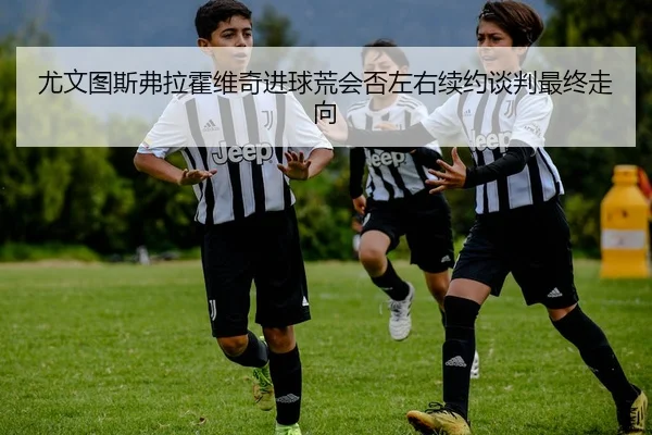 尤文图斯弗拉霍维奇进球荒会否左右续约谈判最终走向
